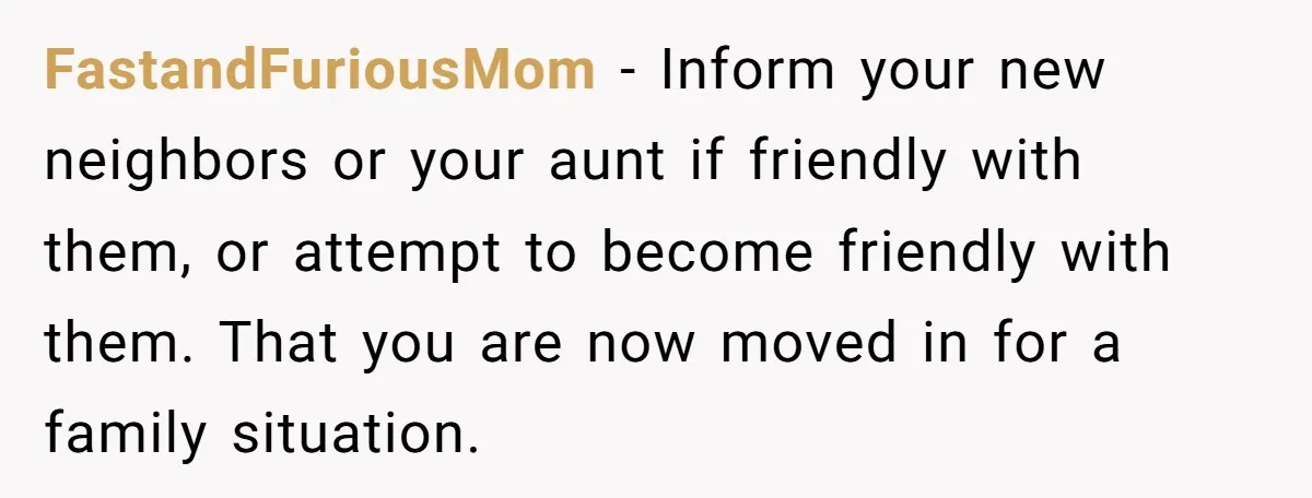 FastandFuriousMom − Inform your new neighbors or your aunt if friendly with them, or attempt to become friendly with them. That you are now moved in for a family situation.
