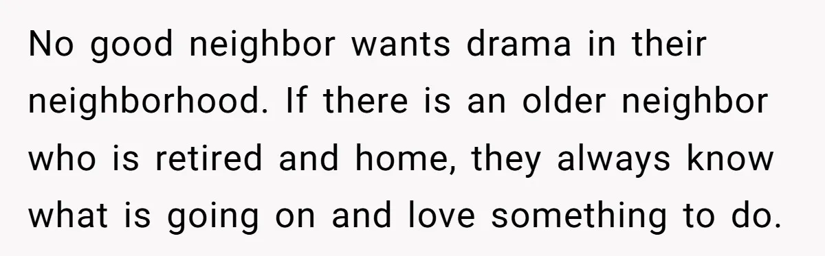 No good neighbor wants drama in their neighborhood. If there is an older neighbor who is retired and home, they always know what is going on and love something to...