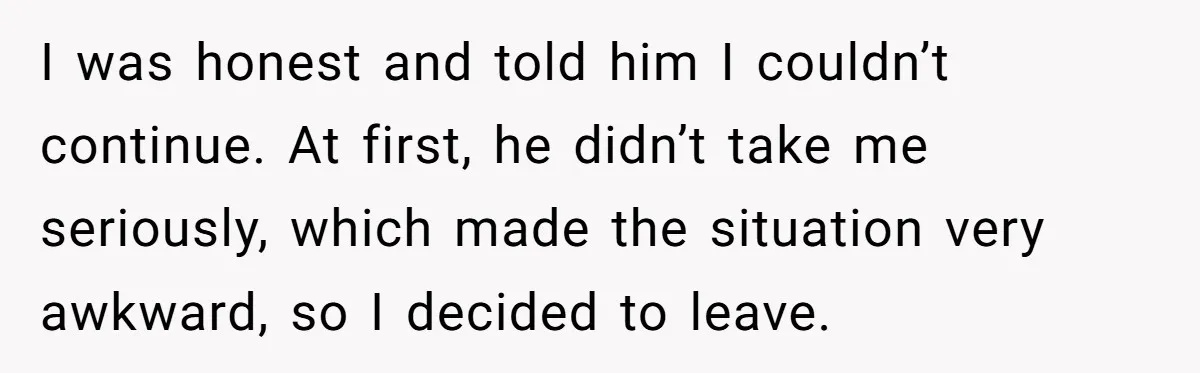 I was honest and told him I couldn’t continue. At first, he didn’t take me seriously, which made the situation very awkward, so I decided to leave.