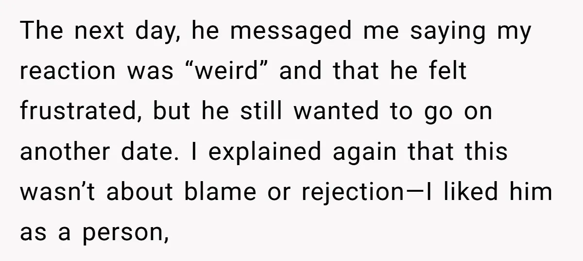 The next day, he messaged me saying my reaction was “weird” and that he felt frustrated, but he still wanted to go on another date. I explained again that this...