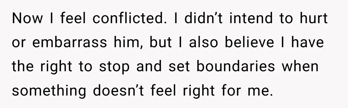 Now I feel conflicted. I didn’t intend to hurt or embarrass him, but I also believe I have the right to stop and set boundaries when something doesn’t feel right...