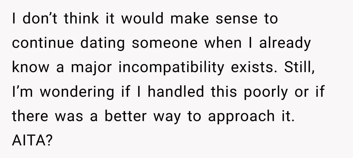 I don’t think it would make sense to continue dating someone when I already know a major incompatibility exists. Still, I’m wondering if I handled this poorly or if there...