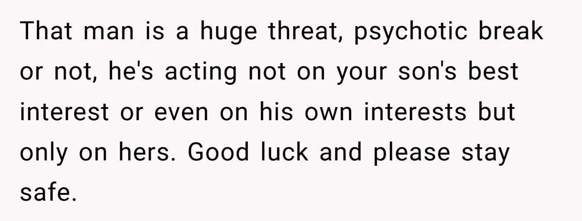 That man is a huge threat, psychotic break or not, he's acting not on your son's best interest or even on his own interests but only on hers. Good luck...