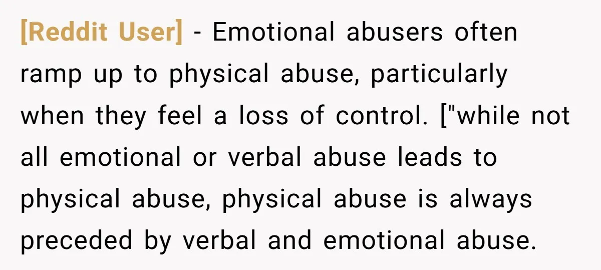 [Reddit User] − Emotional abusers often ramp up to physical abuse, particularly when they feel a loss of control. ["while not all emotional or verbal abuse leads to physical abuse,...