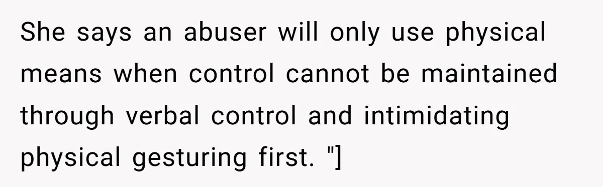 She says an abuser will only use physical means when control cannot be maintained through verbal control and intimidating physical gesturing first. "]