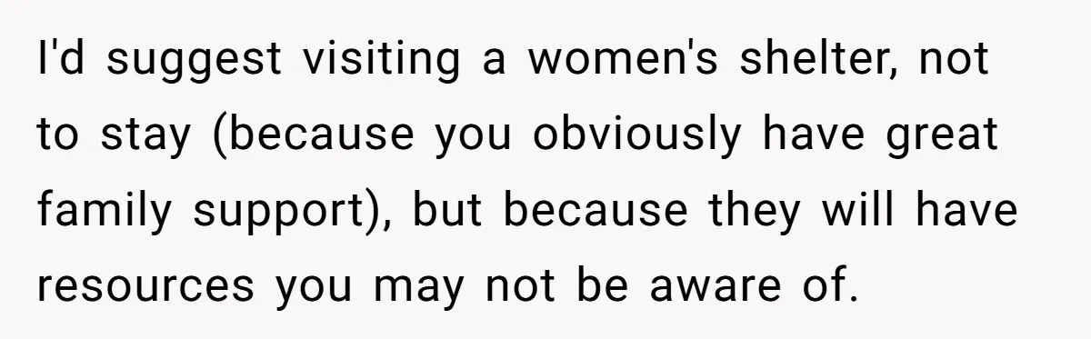 I'd suggest visiting a women's shelter, not to stay (because you obviously have great family support), but because they will have resources you may not be aware of.