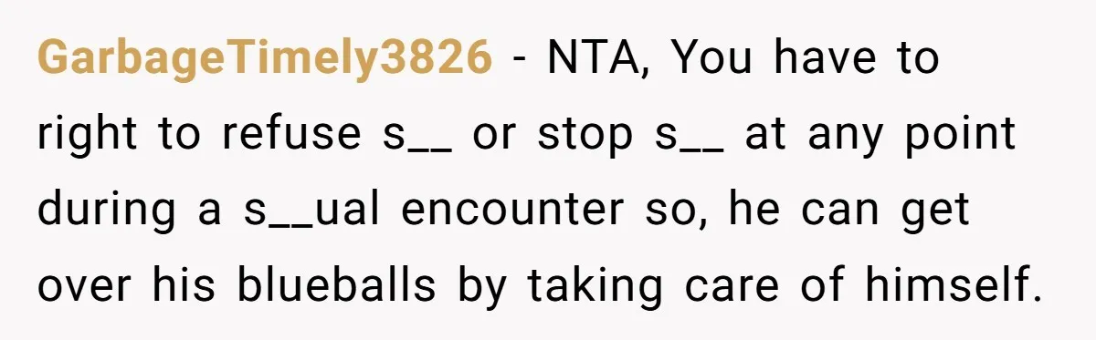 GarbageTimely3826 − NTA, You have to right to refuse s__ or stop s__ at any point during a s__ual encounter so, he can get over his blueballs by taking care...