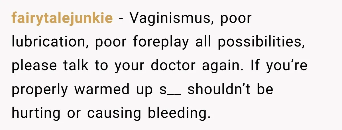 fairytalejunkie − Vaginismus, poor lubrication, poor foreplay all possibilities, please talk to your doctor again. If you’re properly warmed up s__ shouldn’t be hurting or causing bleeding.