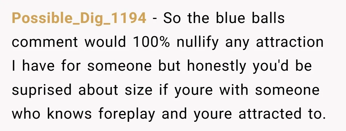 Possible_Dig_1194 − So the blue balls comment would 100% nullify any attraction I have for someone but honestly you'd be suprised about size if youre with someone who knows foreplay...