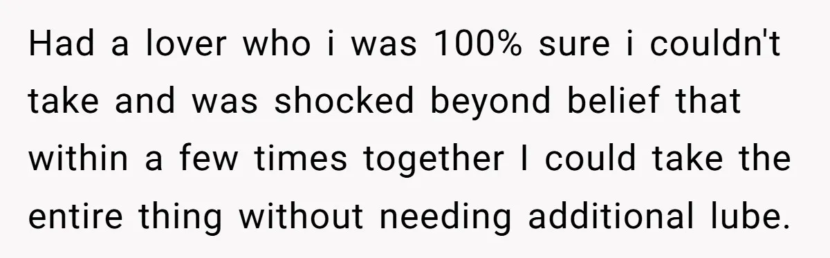 Had a lover who i was 100% sure i couldn't take and was shocked beyond belief that within a few times together I could take the entire thing without needing...