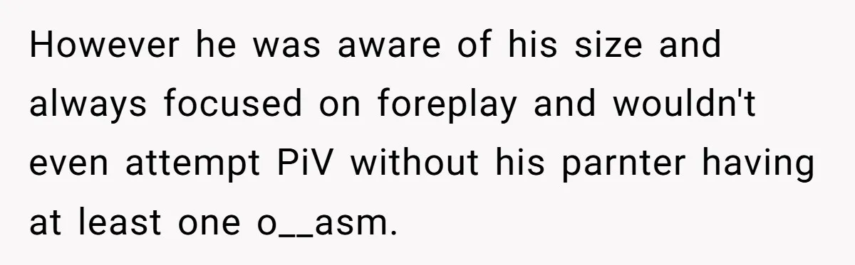 However he was aware of his size and always focused on foreplay and wouldn't even attempt PiV without his parnter having at least one o__asm.