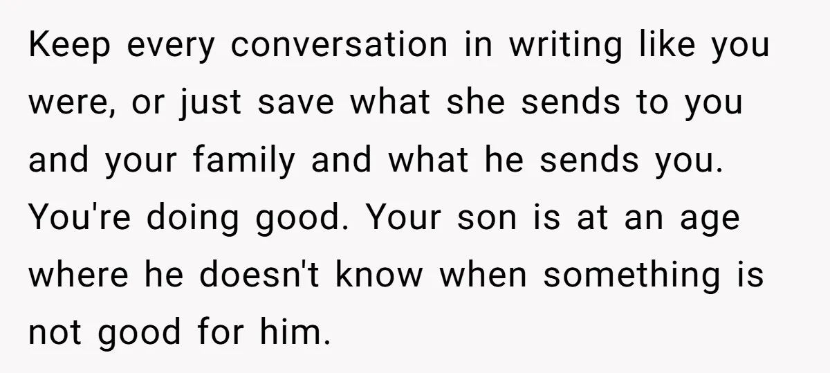 Keep every conversation in writing like you were, or just save what she sends to you and your family and what he sends you. You're doing good. Your son is...