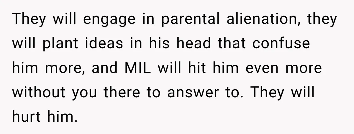 They will engage in parental alienation, they will plant ideas in his head that confuse him more, and MIL will hit him even more without you there to answer to....