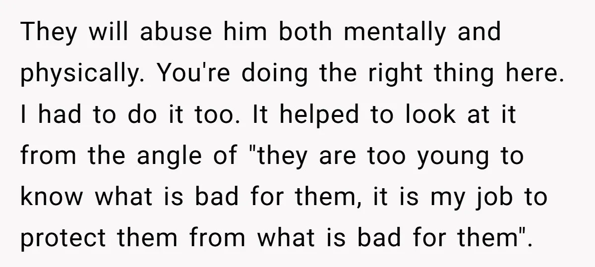 They will abuse him both mentally and physically. You're doing the right thing here. I had to do it too. It helped to look at it from the angle of...