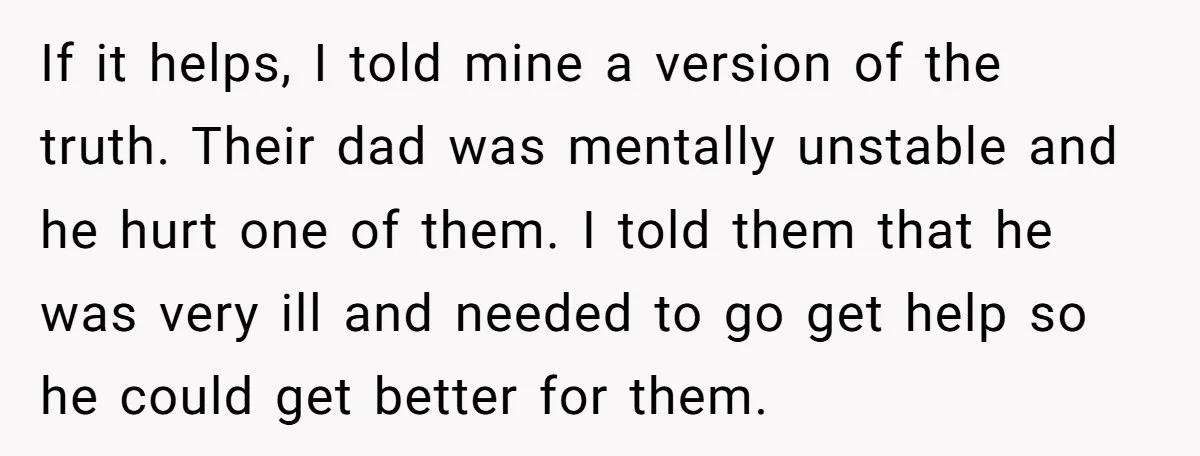 If it helps, I told mine a version of the truth. Their dad was mentally unstable and he hurt one of them. I told them that he was very ill...