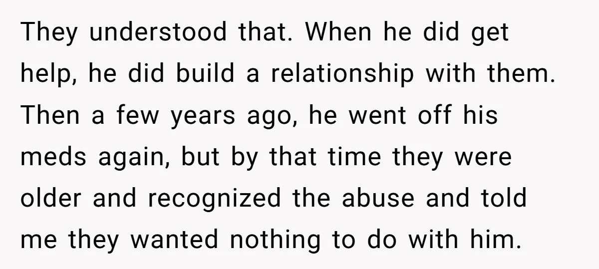 They understood that. When he did get help, he did build a relationship with them. Then a few years ago, he went off his meds again, but by that time...