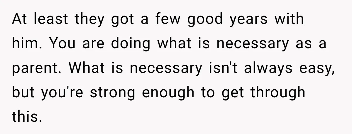 At least they got a few good years with him. You are doing what is necessary as a parent. What is necessary isn't always easy, but you're strong enough to...