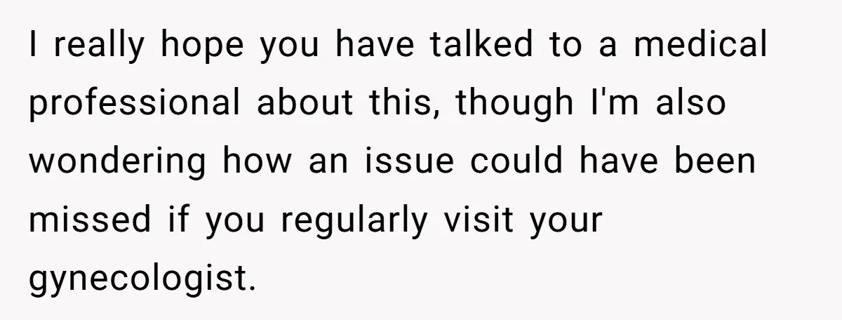 I really hope you have talked to a medical professional about this, though I'm also wondering how an issue could have been missed if you regularly visit your gynecologist.