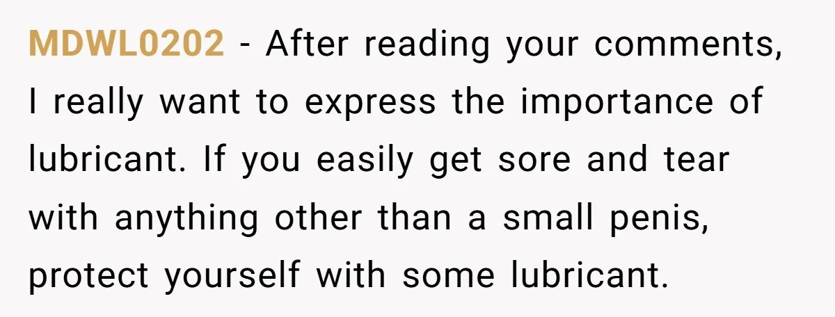 MDWL0202 − After reading your comments, I really want to express the importance of lubricant. If you easily get sore and tear with anything other than a small penis, protect...
