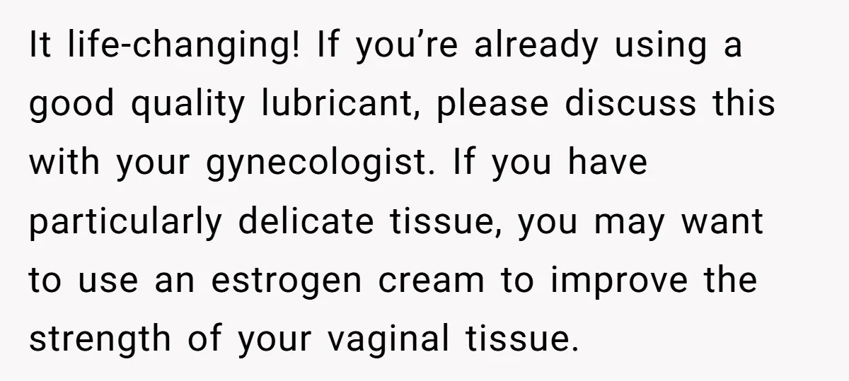 It life-changing! If you’re already using a good quality lubricant, please discuss this with your gynecologist. If you have particularly delicate tissue, you may want to use an estrogen cream...