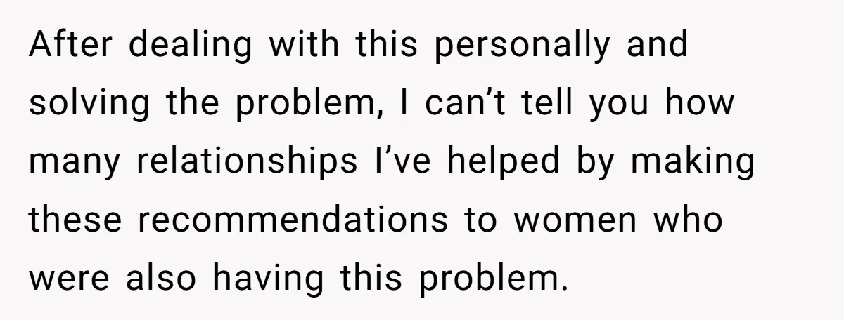 After dealing with this personally and solving the problem, I can’t tell you how many relationships I’ve helped by making these recommendations to women who were also having this problem.