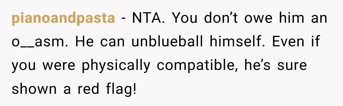 pianoandpasta − NTA. You don’t owe him an o__asm. He can unblueball himself. Even if you were physically compatible, he’s sure shown a red flag!