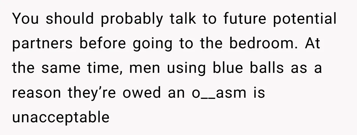 You should probably talk to future potential partners before going to the bedroom. At the same time, men using blue balls as a reason they’re owed an o__asm is unacceptable