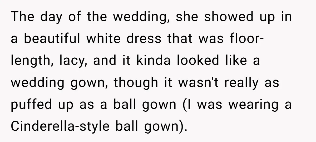 The day of the wedding, she showed up in a beautiful white dress that was floor-length, lacy, and it kinda looked like a wedding gown, though it wasn't really as...