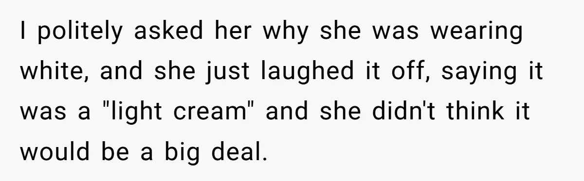I politely asked her why she was wearing white, and she just laughed it off, saying it was a "light cream" and she didn't think it would be a big...