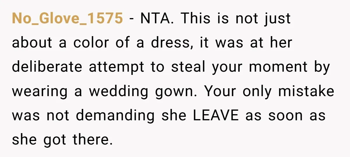 No_Glove_1575 − NTA. This is not just about a color of a dress, it was at her deliberate attempt to steal your moment by wearing a wedding gown. Your only...