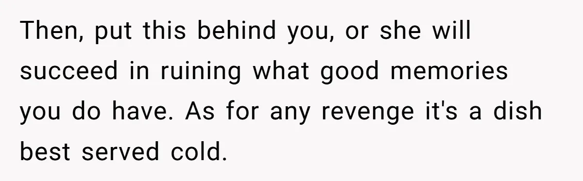 Then, put this behind you, or she will succeed in ruining what good memories you do have. As for any revenge it's a dish best served cold.