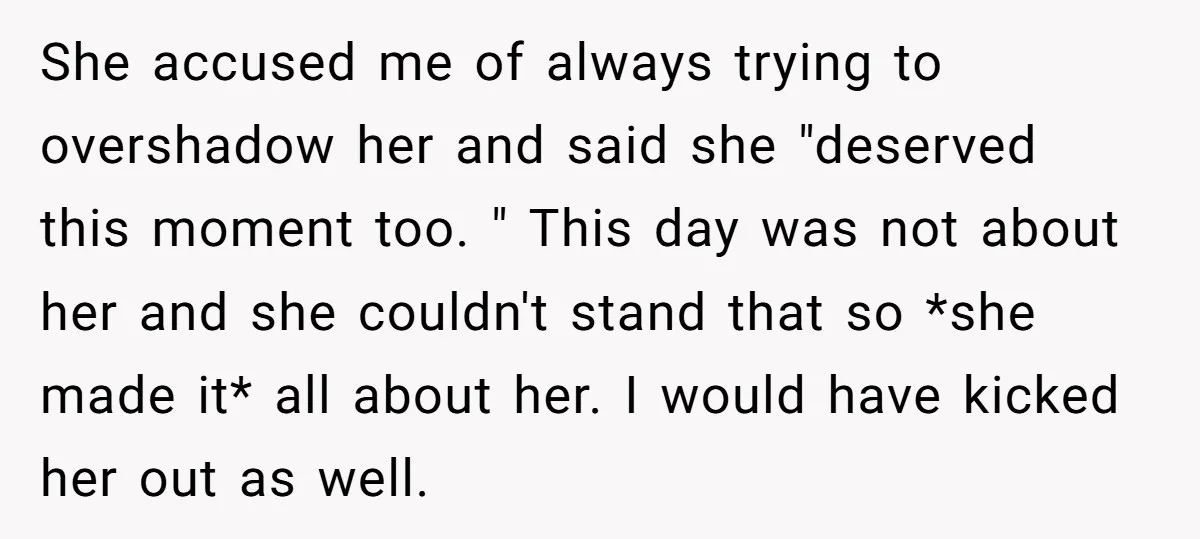 She accused me of always trying to overshadow her and said she "deserved this moment too. " This day was not about her and she couldn't stand that so *she...