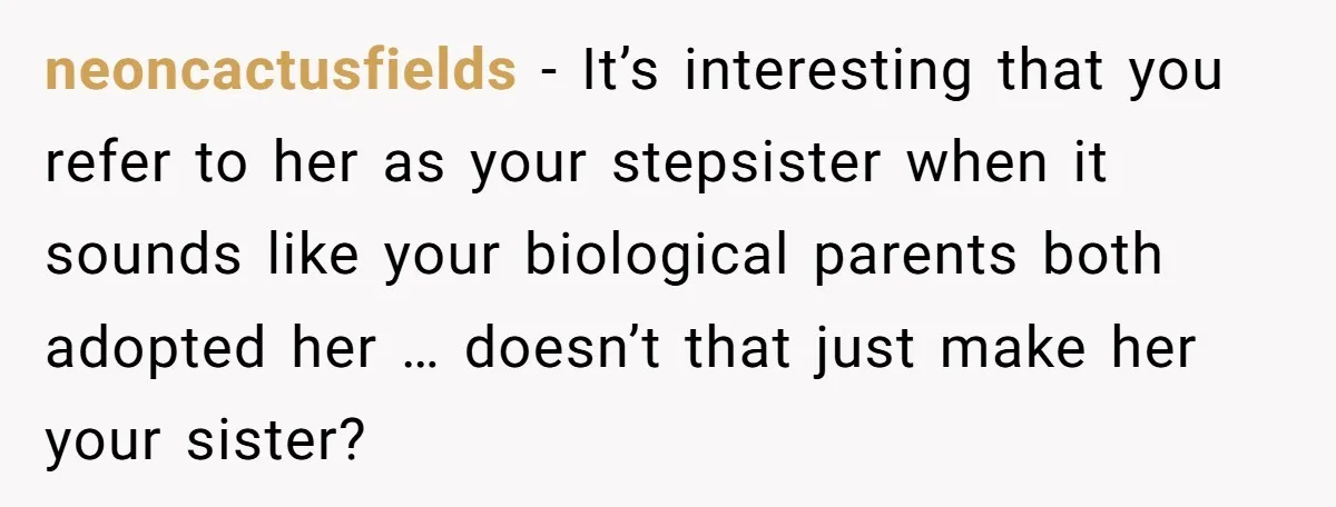 neoncactusfields − It’s interesting that you refer to her as your stepsister when it sounds like your biological parents both adopted her … doesn’t that just make her your sister?