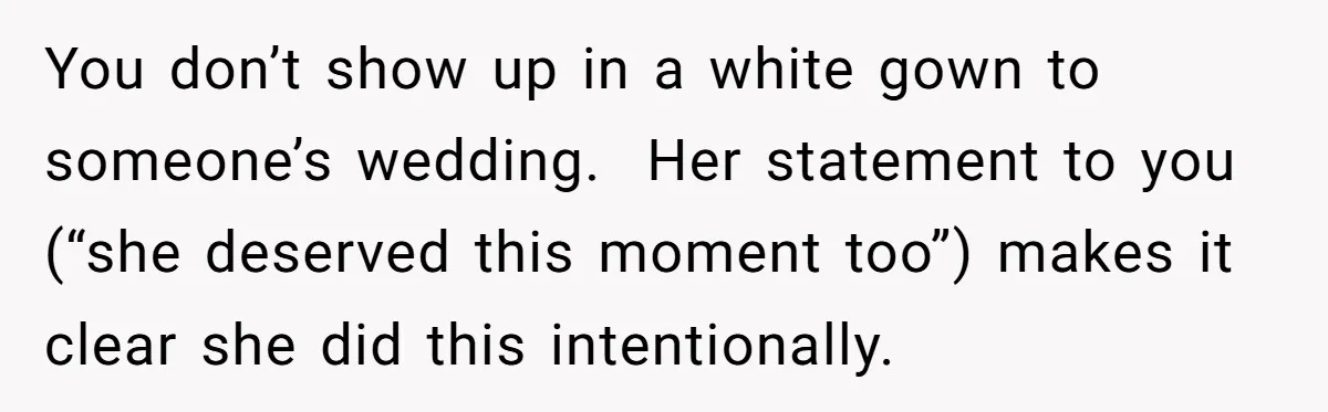 You don’t show up in a white gown to someone’s wedding.  Her statement to you (“she deserved this moment too”) makes it clear she did this intentionally.