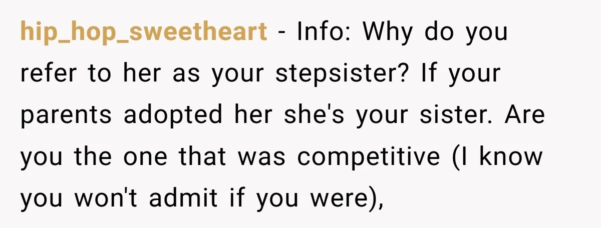 hip_hop_sweetheart − Info: Why do you refer to her as your stepsister? If your parents adopted her she's your sister. Are you the one that was competitive (I know you...
