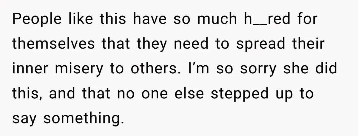People like this have so much h__red for themselves that they need to spread their inner misery to others. I’m so sorry she did this, and that no one else...