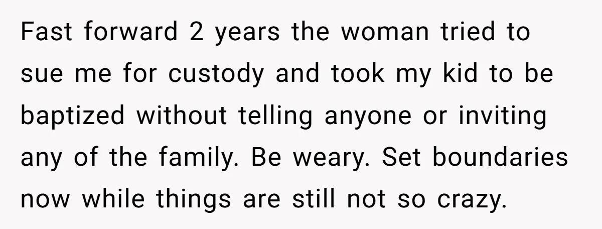 Fast forward 2 years the woman tried to sue me for custody and took my kid to be baptized without telling anyone or inviting any of the family. Be weary....