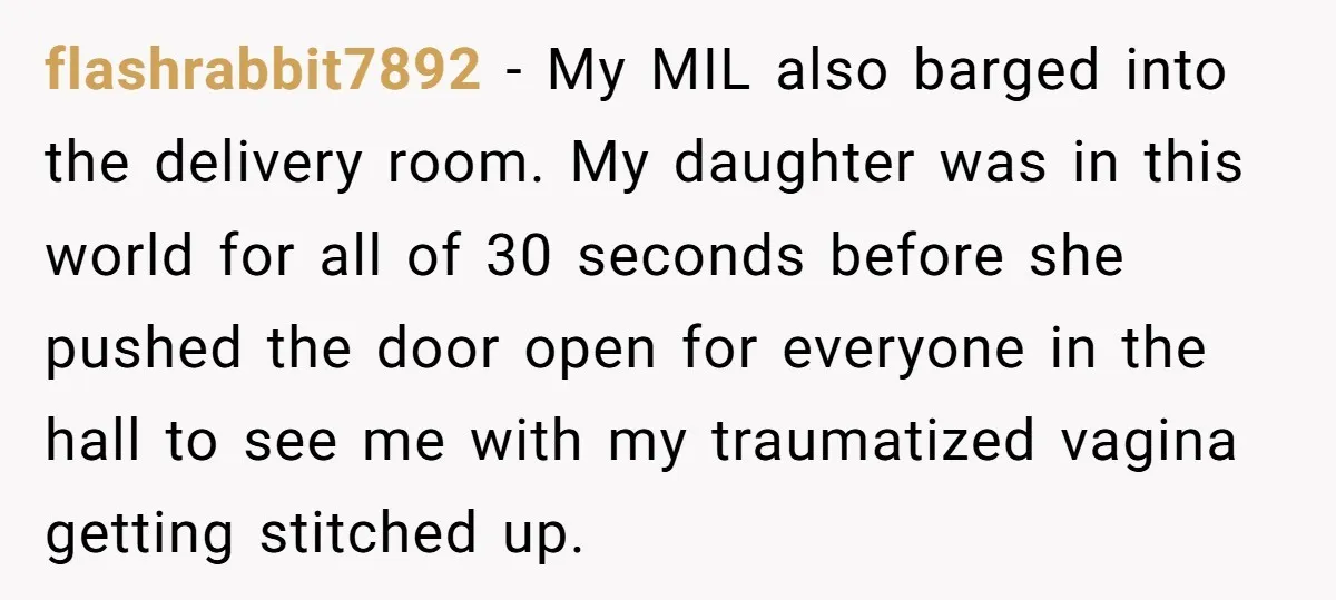 flashrabbit7892 − My MIL also barged into the delivery room. My daughter was in this world for all of 30 seconds before she pushed the door open for everyone in...