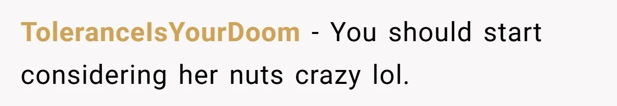 ToleranceIsYourDoom − You should start considering her nuts crazy lol.