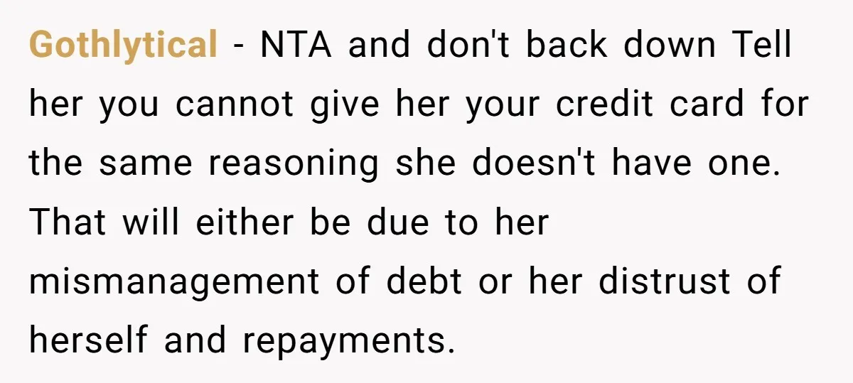 Gothlytical − NTA and don't back down Tell her you cannot give her your credit card for the same reasoning she doesn't have one. That will either be due to...