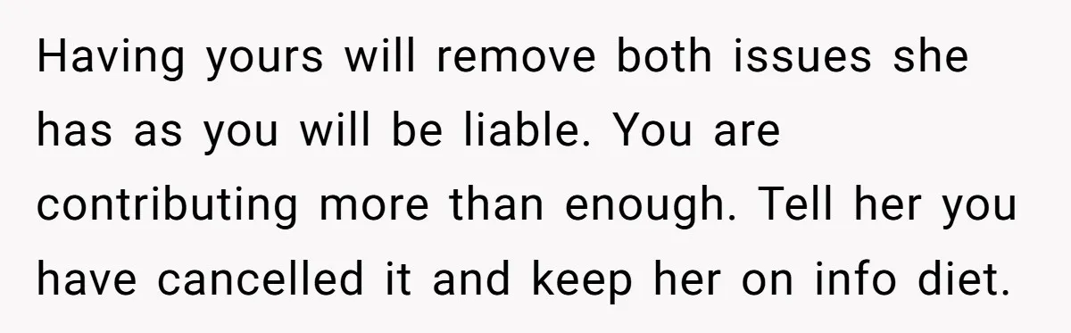 Having yours will remove both issues she has as you will be liable. You are contributing more than enough. Tell her you have cancelled it and keep her on info...