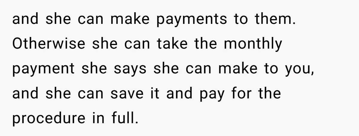 and she can make payments to them. Otherwise she can take the monthly payment she says she can make to you, and she can save it and pay for the...