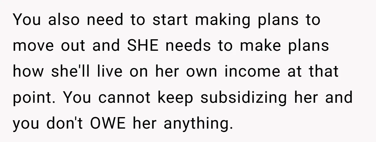 You also need to start making plans to move out and SHE needs to make plans how she'll live on her own income at that point. You cannot keep subsidizing...