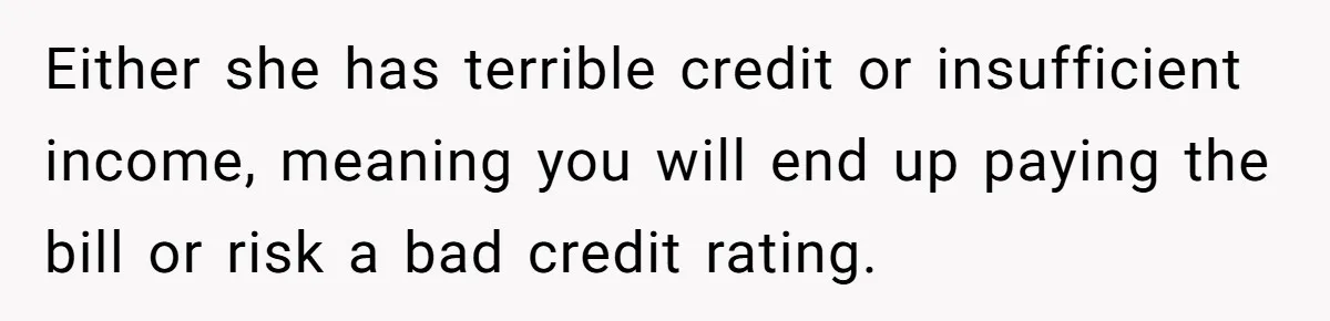 Either she has terrible credit or insufficient income, meaning you will end up paying the bill or risk a bad credit rating.