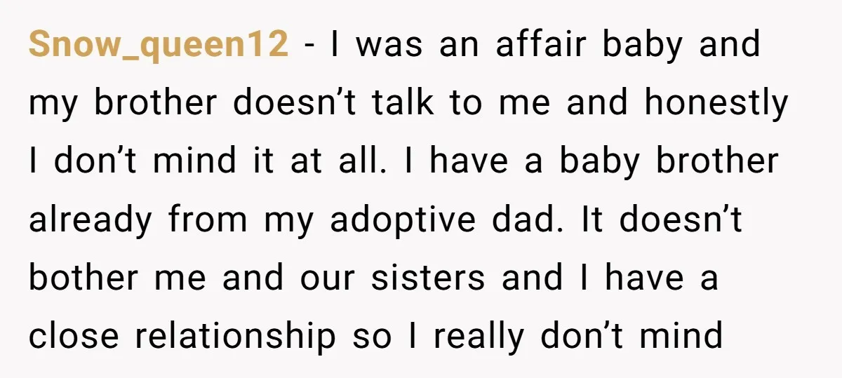Snow_queen12 − I was an affair baby and my brother doesn’t talk to me and honestly I don’t mind it at all. I have a baby brother already from my...