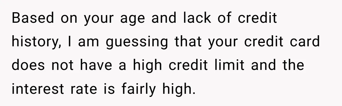 Based on your age and lack of credit history, I am guessing that your credit card does not have a high credit limit and the interest rate is fairly high.