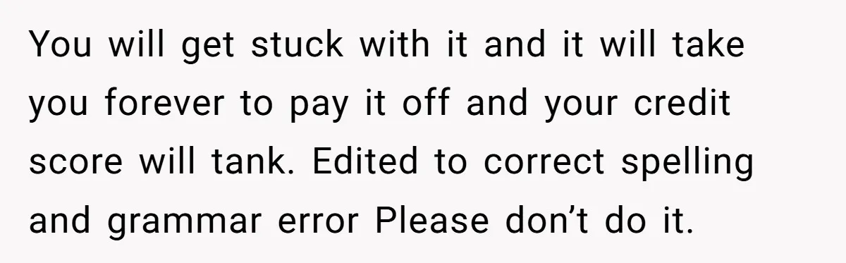 You will get stuck with it and it will take you forever to pay it off and your credit score will tank. Edited to correct spelling and grammar error Please...