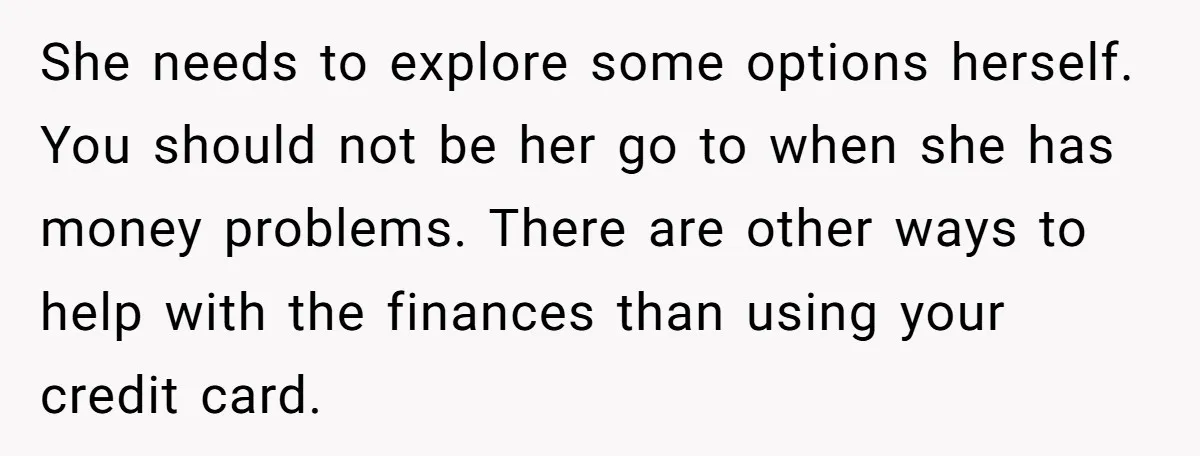 She needs to explore some options herself. You should not be her go to when she has money problems. There are other ways to help with the finances than using...