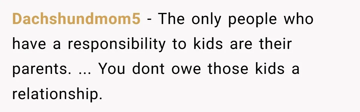 Dachshundmom5 − The only people who have a responsibility to kids are their parents. ... You dont owe those kids a relationship.