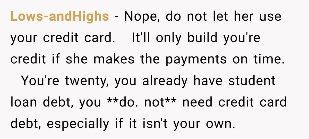 Lows-andHighs − Nope, do not let her use your credit card. It'll only build you're credit if she makes the payments on time. You're twenty, you already have student loan...